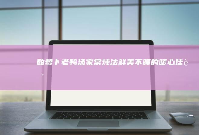 酸萝卜老鸭汤家常炖法：鲜美不腥的暖心佳肴